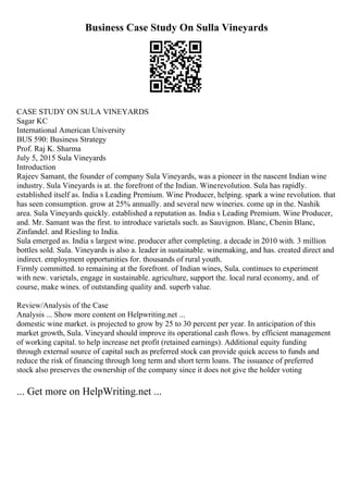 Business Case Study On Sulla Vineyards
CASE STUDY ON SULA VINEYARDS
Sagar KC
International American University
BUS 590: Business Strategy
Prof. Raj K. Sharma
July 5, 2015 Sula Vineyards
Introduction
Rajeev Samant, the founder of company Sula Vineyards, was a pioneer in the nascent Indian wine
industry. Sula Vineyards is at. the forefront of the Indian. Winerevolution. Sula has rapidly.
established itself as. India s Leading Premium. Wine Producer, helping. spark a wine revolution. that
has seen consumption. grow at 25% annually. and several new wineries. come up in the. Nashik
area. Sula Vineyards quickly. established a reputation as. India s Leading Premium. Wine Producer,
and. Mr. Samant was the first. to introduce varietals such. as Sauvignon. Blanc, Chenin Blanc,
Zinfandel. and Riesling to India.
Sula emerged as. India s largest wine. producer after completing. a decade in 2010 with. 3 million
bottles sold. Sula. Vineyards is also a. leader in sustainable. winemaking, and has. created direct and
indirect. employment opportunities for. thousands of rural youth.
Firmly committed. to remaining at the forefront. of Indian wines, Sula. continues to experiment
with new. varietals, engage in sustainable. agriculture, support the. local rural economy, and. of
course, make wines. of outstanding quality and. superb value.
Review/Analysis of the Case
Analysis ... Show more content on Helpwriting.net ...
domestic wine market. is projected to grow by 25 to 30 percent per year. In anticipation of this
market growth, Sula. Vineyard should improve its operational cash flows. by efficient management
of working capital. to help increase net profit (retained earnings). Additional equity funding
through external source of capital such as preferred stock can provide quick access to funds and
reduce the risk of financing through long term and short term loans. The issuance of preferred
stock also preserves the ownership of the company since it does not give the holder voting
... Get more on HelpWriting.net ...
 