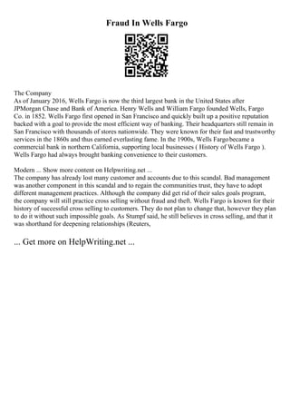 Fraud In Wells Fargo
The Company
As of January 2016, Wells Fargo is now the third largest bank in the United States after
JPMorgan Chase and Bank of America. Henry Wells and William Fargo founded Wells, Fargo
Co. in 1852. Wells Fargo first opened in San Francisco and quickly built up a positive reputation
backed with a goal to provide the most efficient way of banking. Their headquarters still remain in
San Francisco with thousands of stores nationwide. They were known for their fast and trustworthy
services in the 1860s and thus earned everlasting fame. In the 1900s, Wells Fargobecame a
commercial bank in northern California, supporting local businesses ( History of Wells Fargo ).
Wells Fargo had always brought banking convenience to their customers.
Modern ... Show more content on Helpwriting.net ...
The company has already lost many customer and accounts due to this scandal. Bad management
was another component in this scandal and to regain the communities trust, they have to adopt
different management practices. Although the company did get rid of their sales goals program,
the company will still practice cross selling without fraud and theft. Wells Fargo is known for their
history of successful cross selling to customers. They do not plan to change that, however they plan
to do it without such impossible goals. As Stumpf said, he still believes in cross selling, and that it
was shorthand for deepening relationships (Reuters,
... Get more on HelpWriting.net ...
 