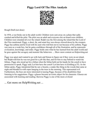 Piggy Lord Of The Flies Analysis
Rough Draft (not done)
In 1954, a war broke out in the adult world. Children were sent away on a plane that sadly
crashed and killed the pilot. The pilot was an adult and everyone else on board were children.
Children were stranded all over the island. Ralph was the first among the island that the Lord of
the Flies mentioned. Piggy, a short, fat, and smart boy was always slowed down by the creepers.
Piggy has asthma and he lived with his aunt who told him not to run because of his asthma. Piggy
was seen as a weak boy, but he gains confidence through all of the frustration, and he represents
civilization, knowledge, and order. Piggy holds onto what he has learned from the adult world and
he goes against the savagery and monster like behaviors. ... Show more content on Helpwriting.net
...
Piggy was upset and wanted to go with Jack and Simon to figure out if they were on an island,
but Ralph told him he was not good for a job like that, and for him to stay behind to watch the
littluns. Piggy also stood up for a littlun when the littlun held out his hands for the conch to have
permission to speak. Piggy said, Let him have the conch! Let him have it (Golding p.35). As the
littlun spoke, Piggy interpreted that he saw a beastie, a snake like thing in the woods that came at
night and blended in with ropes hanging in the trees in the morning. This represented evil.
Furthermore, the boys are more interested in teasing Piggy, because of his disabilities than
listening to his suggestions. Piggy s glasses become an iconic object for his character. Glasses are
associated with learning and reading; likewise Piggy is one of the more civilized
... Get more on HelpWriting.net ...
 