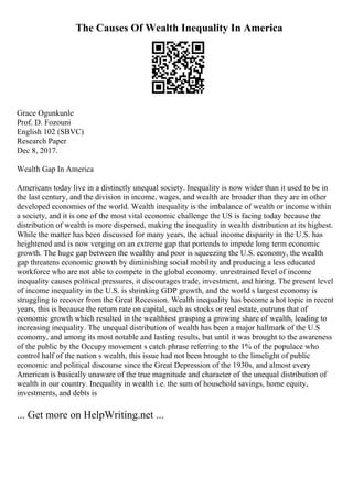 The Causes Of Wealth Inequality In America
Grace Ogunkunle
Prof. D. Fozouni
English 102 (SBVC)
Research Paper
Dec 8, 2017.
Wealth Gap In America
Americans today live in a distinctly unequal society. Inequality is now wider than it used to be in
the last century, and the division in income, wages, and wealth are broader than they are in other
developed economies of the world. Wealth inequality is the imbalance of wealth or income within
a society, and it is one of the most vital economic challenge the US is facing today because the
distribution of wealth is more dispersed, making the inequality in wealth distribution at its highest.
While the matter has been discussed for many years, the actual income disparity in the U.S. has
heightened and is now verging on an extreme gap that portends to impede long term economic
growth. The huge gap between the wealthy and poor is squeezing the U.S. economy, the wealth
gap threatens economic growth by diminishing social mobility and producing a less educated
workforce who are not able to compete in the global economy. unrestrained level of income
inequality causes political pressures, it discourages trade, investment, and hiring. The present level
of income inequality in the U.S. is shrinking GDP growth, and the world s largest economy is
struggling to recover from the Great Recession. Wealth inequality has become a hot topic in recent
years, this is because the return rate on capital, such as stocks or real estate, outruns that of
economic growth which resulted in the wealthiest grasping a growing share of wealth, leading to
increasing inequality. The unequal distribution of wealth has been a major hallmark of the U.S
economy, and among its most notable and lasting results, but until it was brought to the awareness
of the public by the Occupy movement s catch phrase referring to the 1% of the populace who
control half of the nation s wealth, this issue had not been brought to the limelight of public
economic and political discourse since the Great Depression of the 1930s, and almost every
American is basically unaware of the true magnitude and character of the unequal distribution of
wealth in our country. Inequality in wealth i.e. the sum of household savings, home equity,
investments, and debts is
... Get more on HelpWriting.net ...
 