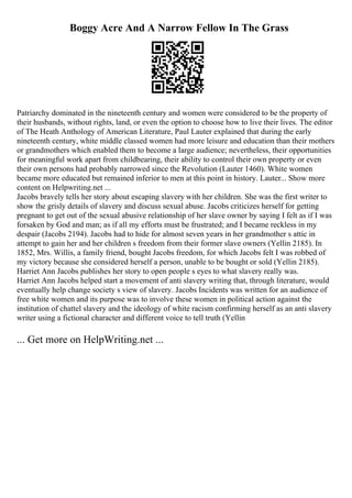 Boggy Acre And A Narrow Fellow In The Grass
Patriarchy dominated in the nineteenth century and women were considered to be the property of
their husbands, without rights, land, or even the option to choose how to live their lives. The editor
of The Heath Anthology of American Literature, Paul Lauter explained that during the early
nineteenth century, white middle classed women had more leisure and education than their mothers
or grandmothers which enabled them to become a large audience; nevertheless, their opportunities
for meaningful work apart from childbearing, their ability to control their own property or even
their own persons had probably narrowed since the Revolution (Lauter 1460). White women
became more educated but remained inferior to men at this point in history. Lauter... Show more
content on Helpwriting.net ...
Jacobs bravely tells her story about escaping slavery with her children. She was the first writer to
show the grisly details of slavery and discuss sexual abuse. Jacobs criticizes herself for getting
pregnant to get out of the sexual abusive relationship of her slave owner by saying I felt as if I was
forsaken by God and man; as if all my efforts must be frustrated; and I became reckless in my
despair (Jacobs 2194). Jacobs had to hide for almost seven years in her grandmother s attic in
attempt to gain her and her children s freedom from their former slave owners (Yellin 2185). In
1852, Mrs. Willis, a family friend, bought Jacobs freedom, for which Jacobs felt I was robbed of
my victory because she considered herself a person, unable to be bought or sold (Yellin 2185).
Harriet Ann Jacobs publishes her story to open people s eyes to what slavery really was.
Harriet Ann Jacobs helped start a movement of anti slavery writing that, through literature, would
eventually help change society s view of slavery. Jacobs Incidents was written for an audience of
free white women and its purpose was to involve these women in political action against the
institution of chattel slavery and the ideology of white racism confirming herself as an anti slavery
writer using a fictional character and different voice to tell truth (Yellin
... Get more on HelpWriting.net ...
 
