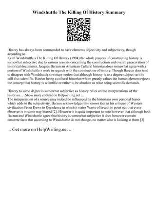 Windshuttle The Killing Of History Summary
History has always been commended to have elements objectivity and subjectivity, though
according to
Keith Windshuttle s The Killing Of History (1994) the whole process of constructing history is
somewhat subjective due to various reasons concerning the construction and overall preservation of
historical documents. Jacques Barzun an American Cultural historian does somewhat agree with a
portion of Windshuttle s work in regards with the construction of history. Though Barzun does tend
to disagree with Windshuttle s primary notion that although history is to a degree subjective it is
still also scientific. Barzun being a cultural historian whom greatly values the human element rejects
the concept that history is scientific or rather to be absolute as what being scientific demands.
History to some degree is somewhat subjective as history relies on the interpretations of the
historian. ... Show more content on Helpwriting.net ...
The interpretation of a source may indeed be influenced by the historians own personal biases
which adds to the subjectivity. Barzun acknowledges this known fact in his critique of Western
civilization From Dawn to Decadence in which it states Waste of breath to point out that every
observer is in some way biased [2]. However it is quite important to note however that although both
Barzun and Windshuttle agree that history is somewhat subjective it does however contain
concrete facts that according to Windshuttle do not change, no matter who is looking at them [3]
... Get more on HelpWriting.net ...
 
