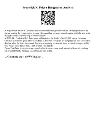 Frederick K. Price s Resignation Analysis
A megachurch pastor in California has announced his resignation on June 25 eight years after he
started leading the congregation because of unspecified personal misjudgments which he said he is
trying to correct with the help of church leaders.
In 2009, Dr. Frederick K.C. Price gave up his post as the leader of the 28,000 strong Crenshaw
Christian Center and gave it to his son Fred K. Price Jr. However, the congregation was shocked on
Sunday when the latter announced that he was stepping because of some personal struggles as his
wife Angel stood beside him, The Christian Post details.
Pastor Fred Price broke the news a month after he took a three week sabbatical from his ministry.
He revealed that he betrayed God s trust, as well as that
... Get more on HelpWriting.net ...
 