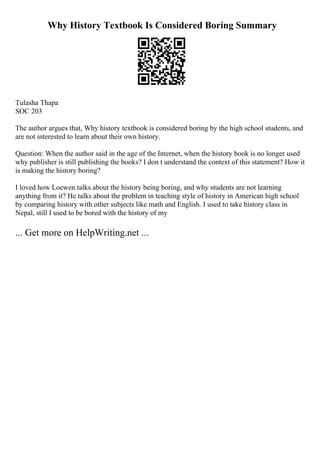 Why History Textbook Is Considered Boring Summary
Tulasha Thapa
SOC 203
The author argues that, Why history textbook is considered boring by the high school students, and
are not interested to learn about their own history.
Question: When the author said in the age of the Internet, when the history book is no longer used
why publisher is still publishing the books? I don t understand the context of this statement? How it
is making the history boring?
I loved how Loewen talks about the history being boring, and why students are not learning
anything from it? He talks about the problem in teaching style of history in American high school
by comparing history with other subjects like math and English. I used to take history class in
Nepal, still I used to be bored with the history of my
... Get more on HelpWriting.net ...
 