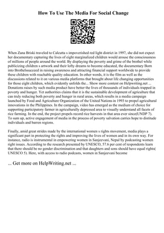 How To Use The Media For Social Change
When Zana Briski traveled to Calcutta s impoverished red light district in 1997, she did not expect
her documentary capturing the lives of eight marginalized children would arouse the consciousness
of millions of people around the world. By displaying the poverty and grime of the brothel while
publicizing children s artwork and their lofty dreams to become educated, the documentary Born
into Brothelssucceed in raising awareness and attracting financial support worldwide to provide
these children with reachable quality education. In other words, it is the film as well as the
discussions related to it on various media platforms that brought about life changing opportunities
for those eight children, which evidently unfolds the... Show more content on Helpwriting.net ...
Donations raises by such media product have better the lives of thousands of individuals trapped in
poverty and hunger. Yet authorities claims that it is the sustainable development of agriculture that
can truly reducing both poverty and hunger in rural areas, which results in a media campaign
launched by Food and Agriculture Organization of the United Nations in 1993 to propel agricultural
innovations in the Philippines. In the campaign, video has emerged as the medium of choice for
supporting participatory farmer in agriculturally depressed area to visually understand all facets of
rice farming. In the end, the project propels record rice harvests in that area ever since(UNDP 7).
To sum up, active engagement of media in the process of poverty salvation carries hope to distitude
individuals and barren regions.
Finally, amid great strides made by the international women s rights movement, media plays a
significant part in protecting the rights and improving the lives of women and in its own way. For
instance, radio is instrumental in empowering women in Sanjeevani, Nepal by podcasting women
right issues. According to the research presented by UNESCO, 57.6 per cent of respondents learn
that there should be no gender discrimination and that daughters and sons should have equal rights(
UNESCO 5). Here, with access to radio podcasts, women in Sanjeevani become
... Get more on HelpWriting.net ...
 