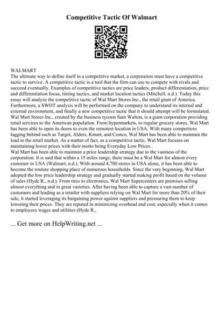 Competitive Tactic Of Walmart
WALMART
The ultimate way to define itself in a competitive market, a corporation must have a competitive
tactic to survive. A competitive tactic is a tool that the firm can use to compete with rivals and
succeed eventually. Examples of competitive tactics are price leaders, product differentiation, price
and differentiation focus, timing tactics, and market location tactics (Mitchell, n.d.). Today this
essay will analyze the competitive tactic of Wal Mart Stores Inc., the retail giant of America.
Furthermore, a SWOT analysis will be performed on the company to understand its internal and
external environment, and finally a new competitive tactic that it should attempt will be formulated.
Wal Mart Stores Inc., created by the business tycoon Sam Walton, is a giant corporation providing
retail services to the American population. From hypermarkets, to regular grocery stores, Wal Mart
has been able to open its doors to even the remotest location in USA. With many competitors
lagging behind such as Target, Alders, Kmart, and Costco, Wal Mart has been able to maintain the
lead in the retail market. As a matter of fact, as a competitive tactic, Wal Mart focuses on
maintaining lower prices with their motto being Everyday Low Prices .
Wal Mart has been able to maintain a price leadership strategy due to the vastness of the
corporation. It is said that within a 15 miles range, there must be a Wal Mart for almost every
customer in USA (Walmart, n.d.). With around 4,700 stores in USA alone, it has been able to
become the routine shopping place of numerous households. Since the very beginning, Wal Mart
adopted the low price leadership strategy and gradually started making profit based on the volume
of sales (Hyde R., n.d.). From tires to electronics, Wal Mart Supercenters are premises selling
almost everything and in great varieties. After having been able to capture a vast number of
customers and leading as a retailer with suppliers relying on Wal Mart for more than 20% of their
sale, it started leveraging its bargaining power against suppliers and pressuring them to keep
lowering their prices. They are reputed in minimizing overhead and cost, especially when it comes
to employees wages and utilities (Hyde R.,
... Get more on HelpWriting.net ...
 