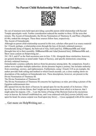 No Parent Child Relationship With Second Temple...
Six out of nineteen texts held topoi providing a possible parent child relationship with Second
Temple apocalyptic work. Further consideration reduced the number to three. Of the texts that
remain, The Ascent of Enmeduranki, the Divine Nomination of Thutmose II, and Plato s Republic
(614b), ranked the strongest. These three sources follow here, respectively.
The Ascent of Enmeduranki
Although no parent child relationship occurred in this text, scholars often posit it as source material
for 1 Enoch; perhaps, a relationship exists through the lens of divinely ordained journeys:
Enmeduranki [king of Sippar], the beloved of Anu, Enlil [and Ea]. SМЊamasМЊ and Adad
[brought him in] to their assembly. SМЊamasМЊ and Adad [honored him]. SМЊamasМЊ and ...
Show more content on Helpwriting.net ...
24:1 38:3, and 67 as the final ascension seen in Gen. 5:24). Alongside these similarities, however,
are general distinctions as noted under Topos of Secrecy, and specific distinctions concerning
divinely ordained Journeys.
Enmeduranki s journey authority derives from his presence among deity. By comparison, Enoch s
author wove together multiple authorities: divine presence begins a journey, but includes authority
from cosmology, secrecy, and righteousness. Furthermore, using 1 Enoch 14:8 as an example, the
author provides both setting and method in which Enoch ascends; yet, a close reading shows no
description of the anabasis in Enmeduranki text. These descriptions, however, are present in the
Divine Nomination of Thutmose III.
The Divine Nomination of Thutmose III
The Divine Nomination of Thutmose III concerns his legitimacy as ruler, providing a picture of the
Egyptian enthronement rites:
[He opened for] me the doors of heaven; he spread open for me the portals of its horizon. I flew
up to the sky as a divine falcon, that I might see his mysterious form which is in heaven, that I
might adore his majesty. (10) ... I saw the forms of being of the Horizon God on his mysterious
ways in heaven. Re himself established me, and I was endowed with [his] crowns [which] were
upon his head, his uraeus serpent was fixed upon [my brow] ... I [was equipped] with all his states of
... Get more on HelpWriting.net ...
 