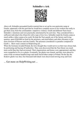 Schindler s Ark
Above all, Schindler persuaded Goeth to permit him to set up his own particular camp at
Emalia, apparently with the goal that he would have complete access to his workers but really to
get them away from the commandant s impulsive violence. Goeth and different Nazis knew
Schindler s intentions and were practically entertained by his activities. They considered him a
sufficient individual who d been hit with a type of Jew love. Schindler made the Emalia camp as
much unlike a labor camp as he could. He kept the Nazi guards out of the factory and living
quarters, spent $360,000 on food for the prisoners, and used bribery and other chicanery to get
more Jewsout of Plaszow and into Emalia. The prisoners considered it a paradise compared to
Goeth s... Show more content on Helpwriting.net ...
When the Germans invaded Poland, the Jews thought they would survive as their race always had,
by petitioning and buying off authorities. They soon discovered that the Nazi threat was much
more awful than they had envisioned. Their organizations and homes were appropriated, and they
were compelled to live in a ghetto. Eventually, the ghetto was cleared, and they were placed in
some of the seventeen hundred large and small forced labor camps in Poland. On the day the
Krakow ghetto was shut, four thousand individuals were discovered stowing away and were
... Get more on HelpWriting.net ...
 