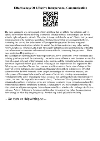 Effectiveness Of Effective Interpersonal Communication
The most successful law enforcement officers are those that are able to find solutions and yet
uphold enforcement without resorting to other use of force methods as most fights can be won
with the right and positive attitude. Therefore, it is essential that the use of effective interpersonal
communication is the numer one compliance tool and resource for law enforcement officers.
According to a survey, law enforcement officers spend 80 percent of the time using their
interpersonal communications, whether its verbal, face to face, on the two way radio, writing
reports, notebooks, computers, etc. It can be basically categorized into communicating within the
law enforcement environment and communication within the community. Interpersonal ... Show
more content on Helpwriting.net ...
The skill Helps in stemming heavy handed police work, lower complaints, lower crime rates and
building good rapport with the community. Law enforcement officers in most instances are the first
point of contact on behalf of the Canadian justice system, and the encounter determines a persons
perception in general on how good or bad, reflecting on this experience of first impression. The
following are a number of factors that construct to achieve success: basic rules of etiquette like
clarity of speech, politeness, staying calm and focused; which all help in the process of verbal
communication. In order to ensure verbal or spoken messages are received as intended, law
enforcement officers need to be specific and aware of the steps in opening communication,
reinforcement ( the use of encouraging words alongside non verbal gestures and maintaining eye
contact, are most like to provide openness in others). The issues of diversity comes in relation to
understanding cultural or religious norms and behavour in order to create connection and comfort
within various different community members. To change how law enforcement is perceived by
other ethnic or religious outer parts. Law enforcement officers also face the challenge of effective
listening. Actively listening to focus on what the other person is saying rather then considering
more energy on what they are going to say. Another step in this process is obtaining
... Get more on HelpWriting.net ...
 