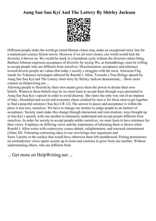 Aung San Suu Kyi And The Lottery By Shirley Jackson
Different people make the world go round Human clones may make an exceptional story line for
a mainstream science fiction movie. However if we all were clones, our world would lack the
diversity it thrives on. We would be stuck in a humdrum cycle without the diversity others bring.
Barbara Johnson expresses acceptance of diversity by saying We, as humanbeings, must be willing
to accept people who are different from ourselves. Discrimination, acceptance and tolerance
toward diverse people are values that today s society s struggles with the most. American Flag
stands for Tolerance newspaper editorial by Ronald J. Allen, Towards a True Refuge speech by
Aung San Suu Kyi and The Lottery short story by Shirley Jackson demonstrate,... Show more
content on Helpwriting.net ...
Allowing people to flourish by their own means gives them the power to dictate their own
beliefs. Whatever these beliefs may be we must learn to accept them through ways presented in
Aung San Suu Kyi s speech in order to avoid disarray. She states the only way out of an impasse
of hate , bloodshed and social and economic chaos credited by men is for those men to get together
to find a peaceful solution ( Suu Kyi CR 12). The answer to peace and acceptance is within the
place it was loss, ourselves. We have to change our instinct to judge people to an instinct of
acceptance. Society must make this change through interaction and conversation, ways brought up
in Suu Kyi s speech, with one another to ultimately understand and accept people different from
ourselves. In order for society to accept people unlike ourselves, we must learn to have tolerance for
their views. Emphasis on differing views and the importance of tolerating them is shown when
Ronald J. Allen wrote with controversy comes debate, enlightenment, and renewed commitment
(Allen 20). Tolerating contrasting ideas to our own brings new arguments and
Sears 3 points to the surface that would have otherwise been left unaddressed. Putting prominence
on contradictory views opens society up to learn and continue to grow from one another. Without
understanding others, who are different from
... Get more on HelpWriting.net ...
 