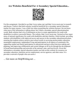 Are Websites Beneficial For A Secondary Special Education...
For this assignment, I decided to use http://www.nsttac.org/ and http://www.ncset.org/ to research
and discuss. I believe that both websites would be beneficial for a secondary special education
teacher for many reasons. I was a little lost when researching the websites because I do not know
what most of the information is talking about, but I think a secondary special educationteacher
would. Both websites had a lot of information on how to create opportunities for youth with
disabilities to achieve successful futures. The website, http://www.ncset.org/, focused on four major
areas of national significance for youth with disabilities and their families, which include: providing
students with disabilities with improved access and success in the secondary educationcurriculum,
ensuring that students achieve positive post school results in accessing postsecondary education,
meaningful employment, independent living and participation in all aspects of community life,
supporting student and family participation in educational and post school decision making and
planning, and improving collaboration and system linkages at all levels through the development
of broad based partnerships and networks at the national, state, and local levels. Given this
information a secondary special education teacher can look on this website for resources on
secondary education, transition service employment, service agencies, and other areas. It is
provides a network of people who can assist a
... Get more on HelpWriting.net ...
 