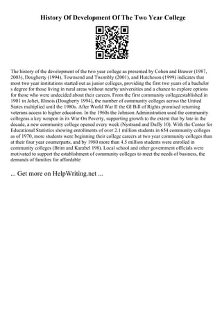 History Of Development Of The Two Year College
The history of the development of the two year college as presented by Cohen and Brawer (1987,
2003), Dougherty (1994), Townsend and Twombly (2001), and Hutcheson (1999) indicates that
most two year institutions started out as junior colleges, providing the first two years of a bachelor
s degree for those living in rural areas without nearby universities and a chance to explore options
for those who were undecided about their careers. From the first community collegeestablished in
1901 in Joliet, Illinois (Dougherty 1994), the number of community colleges across the United
States multiplied until the 1980s. After World War II the GI Bill of Rights promised returning
veterans access to higher education. In the 1960s the Johnson Administration used the community
collegeas a key weapon in its War On Poverty, supporting growth to the extent that by late in the
decade, a new community college opened every week (Nystrand and Duffy 10). With the Center for
Educational Statistics showing enrollments of over 2.1 million students in 654 community colleges
as of 1970, more students were beginning their college careers at two year community colleges than
at their four year counterparts, and by 1980 more than 4.5 million students were enrolled in
community colleges (Brint and Karabel 198). Local school and other government officials were
motivated to support the establishment of community colleges to meet the needs of business, the
demands of families for affordable
... Get more on HelpWriting.net ...
 