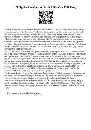 Philippine Immigration in the USA after 1990 Essay
The U.S. colonized the Philippines between 1900 and 1934. This had a significant impact on the
mass immigration of the Filipinos. The Filipino immigrants were then made U.S. nationals and
granted the opportunity of settling in the U.S. and protected by its law and constitution. The
increase in demand for labor in California farmlands and Hawaiian plantation led to a surge of
Filipino immigrants seeking these jobs (Abraham 14). They mostly came from the provinces of
Cebu and Ilocos. The demand for labor in these farms was attributed to the exit of the Japanese
work force from the plantations. The immigrants from Philippines mostly comprised of a subgroup
known as Sakadas, who entered Hawaii as U.S. nationals. However, they did not enjoy... Show
more content on Helpwriting.net ...
About 3 million undocumented immigrants applied for amnesty out of which 2.7 were legalized
under the amnesty program (Martin 17). After enactment of this IRCA act, there were adjustments
and modification made on it by Congress with regards to the numerical limit and preference
system. This saw Congress table a bill in the house that was later signed by President Bush in 1990
and currently known as the Immigration act of 1990. This Act laid emphasis on increasing the
numerical limit of immigrants, revise the preference system, introduce diversity program and give
a higher priority to employment based immigration. This law introduced an annual level of
675,000 immigrants per year in 1995 that included 480,000 for family related, 140,000 for
employment based and 55, 000 for diversity immigrants.
The Diversity Lottery Program has facilitated the admission of 50,000 immigrants from countries
that have a low number of immigrants in the last five years. The attorney general is the person
who determines the number of visas to be issued and to which countries on the basis of
information which they have gathered over the last five years. However, the act gave priority to
employment based immigration that rose from 54,000 visas to 140,000 annually. The 140,000
visas are divided among three groups that each receives 40,000 and two that receive 10,000 each.
Today,
... Get more on HelpWriting.net ...
 