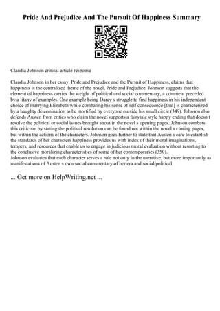 Pride And Prejudice And The Pursuit Of Happiness Summary
Claudia Johnson critical article response
Claudia Johnson in her essay, Pride and Prejudice and the Pursuit of Happiness, claims that
happiness is the centralized theme of the novel, Pride and Prejudice. Johnson suggests that the
element of happiness carries the weight of political and social commentary, a comment preceded
by a litany of examples. One example being Darcy s struggle to find happiness in his independent
choice of marrying Elizabeth while combating his sense of self consequence [that] is characterized
by a haughty determination to be mortified by everyone outside his small circle (349). Johnson also
defends Austen from critics who claim the novel supports a fairytale style happy ending that doesn t
resolve the political or social issues brought about in the novel s opening pages. Johnson combats
this criticism by stating the political resolution can be found not within the novel s closing pages,
but within the actions of the characters. Johnson goes further to state that Austen s care to establish
the standards of her characters happiness provides us with index of their moral imaginations,
tempers, and resources that enable us to engage in judicious moral evaluation without resorting to
the conclusive moralizing characteristics of some of her contemporaries (350).
Johnson evaluates that each character serves a role not only in the narrative, but more importantly as
manifestations of Austen s own social commentary of her era and social/political
... Get more on HelpWriting.net ...
 