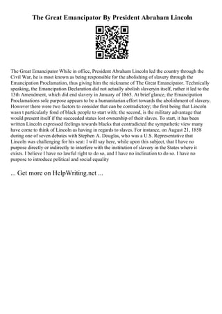 The Great Emancipator By President Abraham Lincoln
The Great Emancipator While in office, President Abraham Lincoln led the country through the
Civil War, he is most known as being responsible for the abolishing of slavery through the
Emancipation Proclamation, thus giving him the nickname of The Great Emancipator. Technically
speaking, the Emancipation Declaration did not actually abolish slaveryin itself, rather it led to the
13th Amendment, which did end slavery in January of 1865. At brief glance, the Emancipation
Proclamations sole purpose appears to be a humanitarian effort towards the abolishment of slavery.
However there were two factors to consider that can be contradictory; the first being that Lincoln
wasn t particularly fond of black people to start with; the second, is the military advantage that
would present itself if the succeeded states lost ownership of their slaves. To start, it has been
written Lincoln expressed feelings towards blacks that contradicted the sympathetic view many
have come to think of Lincoln as having in regards to slaves. For instance, on August 21, 1858
during one of seven debates with Stephen A. Douglas, who was a U.S. Representative that
Lincoln was challenging for his seat: I will say here, while upon this subject, that I have no
purpose directly or indirectly to interfere with the institution of slavery in the States where it
exists. I believe I have no lawful right to do so, and I have no inclination to do so. I have no
purpose to introduce political and social equality
... Get more on HelpWriting.net ...
 
