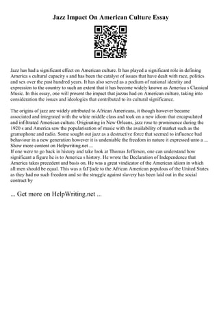 Jazz Impact On American Culture Essay
Jazz has had a significant effect on American culture. It has played a significant role in defining
America s cultural capacity s and has been the catalyst of issues that have dealt with race, politics
and sex over the past hundred years. It has also served as a podium of national identity and
expression to the country to such an extent that it has become widely known as America s Classical
Music. In this essay, one will present the impact that jazzas had on American culture, taking into
consideration the issues and ideologies that contributed to its cultural significance.
The origins of jazz are widely attributed to African Americans, it though however became
associated and integrated with the white middle class and took on a new idiom that encapsulated
and infiltrated American culture. Originating in New Orleans, jazz rose to prominence during the
1920 s and America saw the popularisation of music with the availability of market such as the
gramophone and radio. Some sought out jazz as a destructive force that seemed to influence bad
behaviour in a new generation however it is undeniable the freedom in nature it expressed unto a ...
Show more content on Helpwriting.net ...
If one were to go back in history and take look at Thomas Jefferson, one can understand how
significant a figure he is to America s history. He wrote the Declaration of Independence that
America takes precedent and basis on. He was a great vindicator of the American idiom in which
all men should be equal. This was a faГ§ade to the African American populous of the United States
as they had no such freedom and so the struggle against slavery has been laid out in the social
contract by
... Get more on HelpWriting.net ...
 