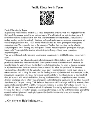 Public Education in Texas
Public Education In Texas
High quality education is a must in U.S. since it means that today s youth will be prepared with
the knowledge needed to tackle our nations issues. When looking from state to state, you will
notice how various states differ in how well they are able to educate students. Maryland was
ranked number one in the nation by having a high grade point average amongst students and an
equally high graduation rate. Texas on the other hand had the worst grade point average and
graduation rate. The reason for this is the amount of funding that goes into public schools.
Maryland puts a lot of funding into their public schools which helps raise grade point averages.
Meanwhile Texas puts little funding into public schools and... Show more content on
Helpwriting.net ...
That view still stands today as many senators and representatives hold hold mainly conservative
views.
The conservative view of education extends to the parents of the students as well. Salaries for
public school teachers and administrators come primarily from state taxes which has been an
issue for them for years. School faculty has been fighting the state for years to have an increase
in pay but that would mean an increase in taxes as well. So when the parents of the students
weigh in they often side with the legislature since a pay raise for teachers would mean a raise in
taxes for them. This is sadly the same case for funding school equipment such as computers, books,
playground equipment, ect.. Since parents are unwilling to have their taxes raised to pay for all of
that, our schools will always fall behind, leaving teachers unable to properly teach our students.
Another challenge is how often Texas changes its statewide testing regiments. So far it has changed
four times over the past century, TAKS (Texas Assessment of Knowledge and Skills
) was one of the
regiments lasting from 1999 to 2011. The system currently in use and that will end by next year is
the STARR exam (State of Texas Academic Readiness). The testing regiments change constantly
because they do not accurately gauge a students performance. Also the fact that the main goal of the
curriculum is religious and ideological control further hinders the academic performance of
students. For example,
... Get more on HelpWriting.net ...
 