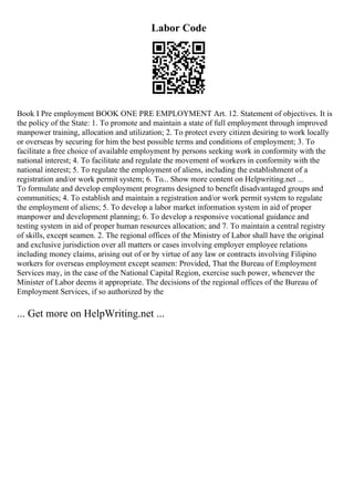 Labor Code
Book I Pre employment BOOK ONE PRE EMPLOYMENT Art. 12. Statement of objectives. It is
the policy of the State: 1. To promote and maintain a state of full employment through improved
manpower training, allocation and utilization; 2. To protect every citizen desiring to work locally
or overseas by securing for him the best possible terms and conditions of employment; 3. To
facilitate a free choice of available employment by persons seeking work in conformity with the
national interest; 4. To facilitate and regulate the movement of workers in conformity with the
national interest; 5. To regulate the employment of aliens, including the establishment of a
registration and/or work permit system; 6. To... Show more content on Helpwriting.net ...
To formulate and develop employment programs designed to benefit disadvantaged groups and
communities; 4. To establish and maintain a registration and/or work permit system to regulate
the employment of aliens; 5. To develop a labor market information system in aid of proper
manpower and development planning; 6. To develop a responsive vocational guidance and
testing system in aid of proper human resources allocation; and 7. To maintain a central registry
of skills, except seamen. 2. The regional offices of the Ministry of Labor shall have the original
and exclusive jurisdiction over all matters or cases involving employer employee relations
including money claims, arising out of or by virtue of any law or contracts involving Filipino
workers for overseas employment except seamen: Provided, That the Bureau of Employment
Services may, in the case of the National Capital Region, exercise such power, whenever the
Minister of Labor deems it appropriate. The decisions of the regional offices of the Bureau of
Employment Services, if so authorized by the
... Get more on HelpWriting.net ...
 