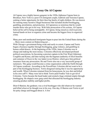 Essay On Al Capone
Al Capone was a highly known gangster in the 1920s Alphonse Capone born in
Brooklyn, New York to a poor US immigrant couple, Gabriele and Teresina Capone,
seeking a better opportunity for their then big family of eight children. He was known
for running many lucrative illegal businesses that included alcohol bootlegging,
gambling, prostitution, and protection. Al Caponewas so notorious that he would
murder those who got in his way. With little prosecution of his actions, Al Capone
believed his self to being unstoppable. Al Capone, being raised as a kid in poverty
learned hands on how to organize crime and became the biggest force in organized
crime.
Many poor and uneducated immigrants began to pour into the United States during the
... Show more content on Helpwriting.net ...
With Chicago s government being weak and easily to extort, Capone and Torrio
began a business together through bootlegging, gang violence, and gambling in
houses called deuces. At the beginning of the 1920s, James Colosimo was in
charge and making the most money. Colosimo effectively developed profound
political associations, by becoming a precinct captain in the First Ward Aldermen
Coughlin and Kenna, and later turning into the bagman (authority of illicit benefits
and container of fixes) in the vice laden Levee District, which gave him political
insurance from any prosecution. He and Torrio also ran a very successful group of
racketeers. This gang would become a crime organization called the Outfit through
Al Capone syndicate. According to the PowerPoint, Colosimo did not want to be a
part of the bootlegging business. Torrio disagreed stating that it was his opportunity
and wealth. When Colosimo returned from his honeymoon, he was shot and killed
in his own cafГ©. Many were led to think Torrio paid Frankie Yale to get rid of
Colosimo. Torrio became the head leader and created a huge criminal empire through
bootlegging. He shaped a new gang cartel that allocated the bootlegging industry
ensuring product stability and higher profits.
Dion O Banion, the gardener, was a rival bootlegger who did whatever he wanted
and killed whoever he thought was in his way. One day, O Banion sent Torrio to jail
for petty charge and bragged about it. A few
 