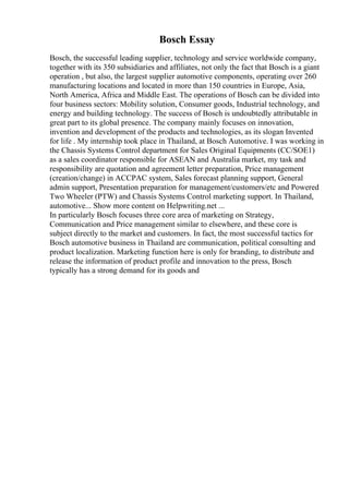 Bosch Essay
Bosch, the successful leading supplier, technology and service worldwide company,
together with its 350 subsidiaries and affiliates, not only the fact that Bosch is a giant
operation , but also, the largest supplier automotive components, operating over 260
manufacturing locations and located in more than 150 countries in Europe, Asia,
North America, Africa and Middle East. The operations of Bosch can be divided into
four business sectors: Mobility solution, Consumer goods, Industrial technology, and
energy and building technology. The success of Bosch is undoubtedly attributable in
great part to its global presence. The company mainly focuses on innovation,
invention and development of the products and technologies, as its slogan Invented
for life . My internship took place in Thailand, at Bosch Automotive. I was working in
the Chassis Systems Control department for Sales Original Equipments (CC/SOE1)
as a sales coordinator responsible for ASEAN and Australia market, my task and
responsibility are quotation and agreement letter preparation, Price management
(creation/change) in ACCPAC system, Sales forecast planning support, General
admin support, Presentation preparation for management/customers/etc and Powered
Two Wheeler (PTW) and Chassis Systems Control marketing support. In Thailand,
automotive... Show more content on Helpwriting.net ...
In particularly Bosch focuses three core area of marketing on Strategy,
Communication and Price management similar to elsewhere, and these core is
subject directly to the market and customers. In fact, the most successful tactics for
Bosch automotive business in Thailand are communication, political consulting and
product localization. Marketing function here is only for branding, to distribute and
release the information of product profile and innovation to the press, Bosch
typically has a strong demand for its goods and
 