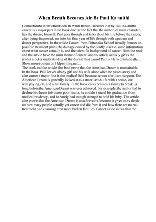 When Breath Becomes Air By Paul Kalanithi
Connection to Nonfiction Book In When Breath Becomes Air by Paul Kalanithi,
cancer is a major part in the book due the the fact that the author, or main character,
has the disease himself. Paul goes through and talks about his life before the cancer,
after being diagnosed, and into his final year of life through both a patient and
doctor perspective. In the article Cancer. from Britannica School it really focuses on
possible treatment plans, the damage caused by the deadly disease, some information
about what cancer actually is, and the scientific background of cancer. Both the book
and the article have the main theme of cancer, and the article actually gives the
reader a better understanding of the disease that caused Paul s life to dramatically...
Show more content on Helpwriting.net ...
The book and the article also both prove that the American Dream is unattainable.
In the book, Paul leaves a baby girl and his wife alone when he passes away and
also causes a major loss in the medical field because he was a brilliant surgeon. The
American Dream is generally looked at as a more lavish life with a house, car,
well paying job, and a full family. In the book cancer causes a family to break up
long before the American Dream was ever achieved. For example, the author had to
decline his dream job due to poor health, he couldn t attend his graduation from
medical residency, and he barely had enough strength to hold his baby. The article
also proves that the American Dream is unachievable, because it gives more depth
on how many people actually get cancer and die from it and how there are no real
treatment plans causing even more broken families. Cancer alone shows that the
 