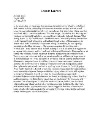 Lessons Learned
Jhesson Ynoa
Eng11 1857
May 10, 2010
In the essays that we have read this semester, the authors were effective in helping
their readers to learn something from the authors various subject matters, which
could be used in the readers own lives. I have chosen four essays that I have read this
term from which I have learned from. The four essays I decided on are: Shooting an
Elephant by George Orwell, Sex, Lies, and Conversation by Deborah Tannen, What
Really Scares Us by David Ropeik, and Delusions of Grandeur by Henry Louis Gates
, Jr. In George Orwell s Shooting an Elephant Orwell writes of his experience in
British ruled India in the early Twentieth Century. At the time, he was a young,
inexperienced soldier stationed ... Show more content on Helpwriting.net ...
Women don t mind another point of view as long as it is in the form of a suggestion
or inquiry rather than as a direct challenge. All these differences in this essay begin to
clarify why men and women have such different expectations of communication.
Tannen suggests, once men and women understand these differences, improvement
in communication will come naturally. In the future one can use the information in
this essay to recognize his or her differences when it comes to conversation and
learn to alter their behavior to improve communication with their partner, rather
than right and wrong which can lead to breaking up or divorce. In David Ropeik s
What Really Scares Us , Ropeik argues that Humans perceive risk through emotions
rather than reasoning even though we obtain a highly advanced brain which gives
us the power to reason. Ropeik says that the reason humans perceive risk
emotionally before reasoning is because our brains are biologically built to fear first
and think second. The brain has two parts that are built mainly for reasoning and
emotion. One of these parts is called the prefrontal cortex, behind your forehead,
which is the area where we do a lot of our reasoning and thinking. The other part,
which is the brain s key emotion center, is the amygdala. Because of the way the
brain is built, information gets to the amygdale first before getting to the prefrontal
cortex. In that case a person would react
 