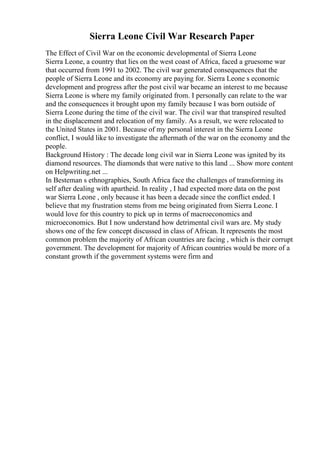 Sierra Leone Civil War Research Paper
The Effect of Civil War on the economic developmental of Sierra Leone
Sierra Leone, a country that lies on the west coast of Africa, faced a gruesome war
that occurred from 1991 to 2002. The civil war generated consequences that the
people of Sierra Leone and its economy are paying for. Sierra Leone s economic
development and progress after the post civil war became an interest to me because
Sierra Leone is where my family originated from. I personally can relate to the war
and the consequences it brought upon my family because I was born outside of
Sierra Leone during the time of the civil war. The civil war that transpired resulted
in the displacement and relocation of my family. As a result, we were relocated to
the United States in 2001. Because of my personal interest in the Sierra Leone
conflict, I would like to investigate the aftermath of the war on the economy and the
people.
Background History : The decade long civil war in Sierra Leone was ignited by its
diamond resources. The diamonds that were native to this land ... Show more content
on Helpwriting.net ...
In Besteman s ethnographies, South Africa face the challenges of transforming its
self after dealing with apartheid. In reality , I had expected more data on the post
war Sierra Leone , only because it has been a decade since the conflict ended. I
believe that my frustration stems from me being originated from Sierra Leone. I
would love for this country to pick up in terms of macroeconomics and
microeconomics. But I now understand how detrimental civil wars are. My study
shows one of the few concept discussed in class of African. It represents the most
common problem the majority of African countries are facing , which is their corrupt
government. The development for majority of African countries would be more of a
constant growth if the government systems were firm and
 