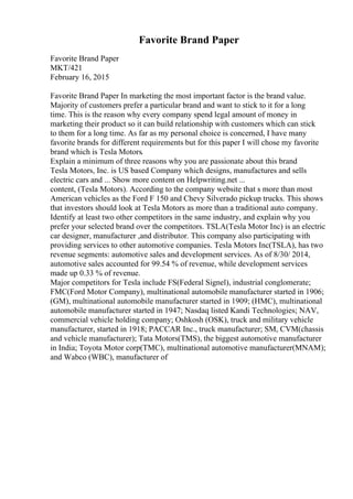 Favorite Brand Paper
Favorite Brand Paper
MKT/421
February 16, 2015
Favorite Brand Paper In marketing the most important factor is the brand value.
Majority of customers prefer a particular brand and want to stick to it for a long
time. This is the reason why every company spend legal amount of money in
marketing their product so it can build relationship with customers which can stick
to them for a long time. As far as my personal choice is concerned, I have many
favorite brands for different requirements but for this paper I will chose my favorite
brand which is Tesla Motors.
Explain a minimum of three reasons why you are passionate about this brand
Tesla Motors, Inc. is US based Company which designs, manufactures and sells
electric cars and ... Show more content on Helpwriting.net ...
content, (Tesla Motors). According to the company website that s more than most
American vehicles as the Ford F 150 and Chevy Silverado pickup trucks. This shows
that investors should look at Tesla Motors as more than a traditional auto company.
Identify at least two other competitors in the same industry, and explain why you
prefer your selected brand over the competitors. TSLA(Tesla Motor Inc) is an electric
car designer, manufacturer ,and distributor. This company also participating with
providing services to other automotive companies. Tesla Motors Inc(TSLA), has two
revenue segments: automotive sales and development services. As of 8/30/ 2014,
automotive sales accounted for 99.54 % of revenue, while development services
made up 0.33 % of revenue.
Major competitors for Tesla include FS(Federal Signel), industrial conglomerate;
FMC(Ford Motor Company), multinational automobile manufacturer started in 1906;
(GM), multinational automobile manufacturer started in 1909; (HMC), multinational
automobile manufacturer started in 1947; Nasdaq listed Kandi Technologies; NAV,
commercial vehicle holding company; Oshkosh (OSK), truck and military vehicle
manufacturer, started in 1918; PACCAR Inc., truck manufacturer; SM, CVM(chassis
and vehicle manufacturer); Tata Motors(TMS), the biggest automotive manufacturer
in India; Toyota Motor corp(TMC), multinational automotive manufacturer(MNAM);
and Wabco (WBC), manufacturer of
 