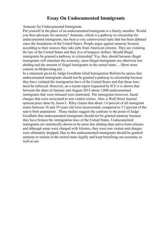 Essay On Undocumented Immigrants
Amnesty for Undocumented Immigrants
Put yourself in the place of an undocumented immigrant or a family member. Would
you then advocate for amnesty? Amnesty, which is a pathway to citizenship for
undocumented immigrants, has been a very controversial topic that has been debated
since the foundation of the United States. People argue against amnesty because
according to their sources they take jobs from American citizens. They are violating
the law of the United States and they live of taxpayer dollars. Should illegal
immigrants be granted a pathway to citizenship? Yes, they should because illegal
immigrants will stimulate the economy, most illegal immigrants are otherwise law
abiding and the amount of illegal immigrants in the united states ... Show more
content on Helpwriting.net ...
In a statement given by Judge Goodlatte titled Immigration Reform he opines that
undocumented immigrants should not be granted a pathway to citizenship because
they have violated the immigration laws of the United States and that those laws
must be enforced. However, on a recent report requested by ICE it is shown that
between the dates of January and August 2015 about 1,800 undocumented
immigrants that were released were rearrested. The immigrants however, faced
charges that were associated to non violent crimes. Also, a Wall Street Journal
opinion piece done by Jason L. Riley claims that about 1.6 percent of all immigrant
males between 18 and 39 years old were incarcerated, compared to 3.3 percent of the
native born population . These studies suggest the contrary to the point of Judge
Goodlatte that undocumented immigrants should not be granted amnesty because
they have broken the immigration laws of the United States. Undocumented
immigrants are statistically shown to be more law abiding than native born citizens
and although some were charged with felonies, they were non violent and charges
were ultimately dropped. Due to this undocumented immigrants should be granted
amnesty to remain in the united states legally and keep benefiting our economy as
well as our
 