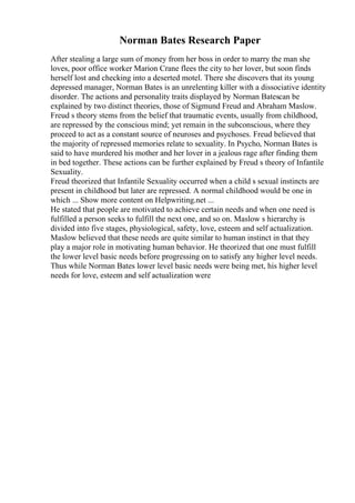 Norman Bates Research Paper
After stealing a large sum of money from her boss in order to marry the man she
loves, poor office worker Marion Crane flees the city to her lover, but soon finds
herself lost and checking into a deserted motel. There she discovers that its young
depressed manager, Norman Bates is an unrelenting killer with a dissociative identity
disorder. The actions and personality traits displayed by Norman Batescan be
explained by two distinct theories, those of Sigmund Freud and Abraham Maslow.
Freud s theory stems from the belief that traumatic events, usually from childhood,
are repressed by the conscious mind; yet remain in the subconscious, where they
proceed to act as a constant source of neuroses and psychoses. Freud believed that
the majority of repressed memories relate to sexuality. In Psycho, Norman Bates is
said to have murdered his mother and her lover in a jealous rage after finding them
in bed together. These actions can be further explained by Freud s theory of Infantile
Sexuality.
Freud theorized that Infantile Sexuality occurred when a child s sexual instincts are
present in childhood but later are repressed. A normal childhood would be one in
which ... Show more content on Helpwriting.net ...
He stated that people are motivated to achieve certain needs and when one need is
fulfilled a person seeks to fulfill the next one, and so on. Maslow s hierarchy is
divided into five stages, physiological, safety, love, esteem and self actualization.
Maslow believed that these needs are quite similar to human instinct in that they
play a major role in motivating human behavior. He theorized that one must fulfill
the lower level basic needs before progressing on to satisfy any higher level needs.
Thus while Norman Bates lower level basic needs were being met, his higher level
needs for love, esteem and self actualization were
 