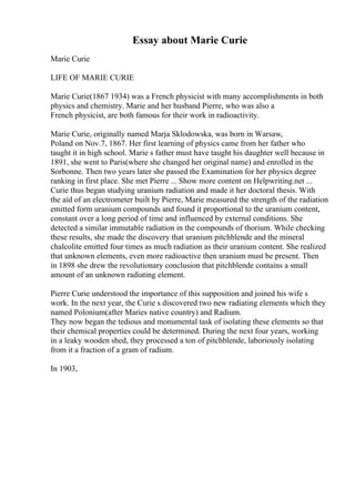 Essay about Marie Curie
Marie Curie
LIFE OF MARIE CURIE
Marie Curie(1867 1934) was a French physicist with many accomplishments in both
physics and chemistry. Marie and her husband Pierre, who was also a
French physicist, are both famous for their work in radioactivity.
Marie Curie, originally named Marja Sklodowska, was born in Warsaw,
Poland on Nov.7, 1867. Her first learning of physics came from her father who
taught it in high school. Marie s father must have taught his daughter well because in
1891, she went to Paris(where she changed her original name) and enrolled in the
Sorbonne. Then two years later she passed the Examination for her physics degree
ranking in first place. She met Pierre ... Show more content on Helpwriting.net ...
Curie thus began studying uranium radiation and made it her doctoral thesis. With
the aid of an electrometer built by Pierre, Marie measured the strength of the radiation
emitted form uranium compounds and found it proportional to the uranium content,
constant over a long period of time and influenced by external conditions. She
detected a similar immutable radiation in the compounds of thorium. While checking
these results, she made the discovery that uranium pitchblende and the mineral
chalcolite emitted four times as much radiation as their uranium content. She realized
that unknown elements, even more radioactive then uranium must be present. Then
in 1898 she drew the revolutionary conclusion that pitchblende contains a small
amount of an unknown radiating element.
Pierre Curie understood the importance of this supposition and joined his wife s
work. In the next year, the Curie s discovered two new radiating elements which they
named Polonium(after Maries native country) and Radium.
They now began the tedious and monumental task of isolating these elements so that
their chemical properties could be determined. During the next four years, working
in a leaky wooden shed, they processed a ton of pitchblende, laboriously isolating
from it a fraction of a gram of radium.
In 1903,
 