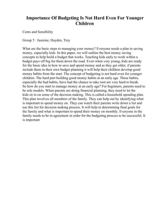 Importance Of Budgeting Is Not Hard Even For Younger
Children
Cents and Sensibility
Group 5 : Jasmine, Hayden, Trey
What are the basic steps to managing your money? Everyone needs a plan in saving
money, especially kids. In this paper, we will outline the best money saving
concepts to help build a budget that works. Teaching kids early to work within a
budget pays off big for them down the road. Even when very young, kids are ready
for the basic idea in how to save and spend money and as they get older, if parents
include them in their own budget planning it will help their children develop good
money habits from the start. The concept of budgeting is not hard even for younger
children. The hard part building good money habits at an early age. These habits,
especially the bad habits, have had the chance to take root are very hard to break.
So how do you start to manage money at an early age? For beginners, parents need to
be role models. When parents are doing financial planning, they need to let the
kids sit in on some of the decision making. This is called a household spending plan.
This plan involves all members of the family. They can help out by identifying what
is important to spend money on. They can watch their parents write down a list and
use this list for decision making process. It will help in determining final goals for
the family and what is important to spend their money on monthly. Everyone in the
family needs to be in agreement in order for the budgeting process to be successful. It
is important
 