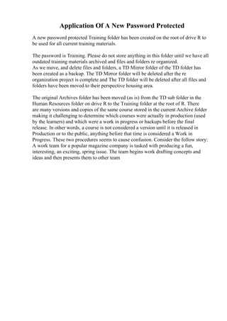 Application Of A New Password Protected
A new password protected Training folder has been created on the root of drive R to
be used for all current training materials.
The password is Training. Please do not store anything in this folder until we have all
outdated training materials archived and files and folders re organized.
As we move, and delete files and folders, a TD Mirror folder of the TD folder has
been created as a backup. The TD Mirror folder will be deleted after the re
organization project is complete and The TD folder will be deleted after all files and
folders have been moved to their perspective housing area.
The original Archives folder has been moved (as is) from the TD sub folder in the
Human Resources folder on drive R to the Training folder at the root of R. There
are many versions and copies of the same course stored in the current Archive folder
making it challenging to determine which courses were actually in production (used
by the learners) and which were a work in progress or backups before the final
release. In other words, a course is not considered a version until it is released in
Production or to the public, anything before that time is considered a Work in
Progress. These two procedures seems to cause confusion. Consider the follow story:
A work team for a popular magazine company is tasked with producing a fun,
interesting, an exciting, spring issue. The team begins work drafting concepts and
ideas and then presents them to other team
 