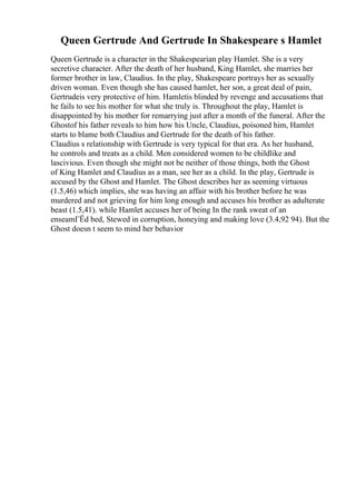 Queen Gertrude And Gertrude In Shakespeare s Hamlet
Queen Gertrude is a character in the Shakespearian play Hamlet. She is a very
secretive character. After the death of her husband, King Hamlet, she marries her
former brother in law, Claudius. In the play, Shakespeare portrays her as sexually
driven woman. Even though she has caused hamlet, her son, a great deal of pain,
Gertrudeis very protective of him. Hamletis blinded by revenge and accusations that
he fails to see his mother for what she truly is. Throughout the play, Hamlet is
disappointed by his mother for remarrying just after a month of the funeral. After the
Ghostof his father reveals to him how his Uncle, Claudius, poisoned him, Hamlet
starts to blame both Claudius and Gertrude for the death of his father.
Claudius s relationship with Gertrude is very typical for that era. As her husband,
he controls and treats as a child. Men considered women to be childlike and
lascivious. Even though she might not be neither of those things, both the Ghost
of King Hamlet and Claudius as a man, see her as a child. In the play, Gertrude is
accused by the Ghost and Hamlet. The Ghost describes her as seeming virtuous
(1.5,46) which implies, she was having an affair with his brother before he was
murdered and not grieving for him long enough and accuses his brother as adulterate
beast (1.5,41). while Hamlet accuses her of being In the rank sweat of an
enseamГЁd bed, Stewed in corruption, honeying and making love (3.4,92 94). But the
Ghost doesn t seem to mind her behavior
 