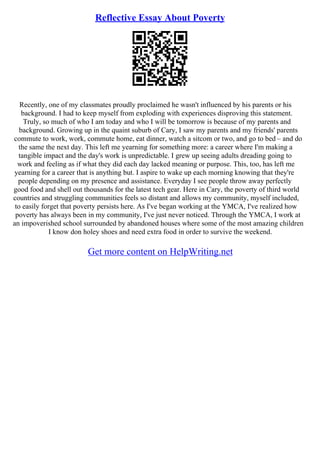 Reflective Essay About Poverty
Recently, one of my classmates proudly proclaimed he wasn't influenced by his parents or his
background. I had to keep myself from exploding with experiences disproving this statement.
Truly, so much of who I am today and who I will be tomorrow is because of my parents and
background. Growing up in the quaint suburb of Cary, I saw my parents and my friends' parents
commute to work, work, commute home, eat dinner, watch a sitcom or two, and go to bed – and do
the same the next day. This left me yearning for something more: a career where I'm making a
tangible impact and the day's work is unpredictable. I grew up seeing adults dreading going to
work and feeling as if what they did each day lacked meaning or purpose. This, too, has left me
yearning for a career that is anything but. I aspire to wake up each morning knowing that they're
people depending on my presence and assistance. Everyday I see people throw away perfectly
good food and shell out thousands for the latest tech gear. Here in Cary, the poverty of third world
countries and struggling communities feels so distant and allows my community, myself included,
to easily forget that poverty persists here. As I've began working at the YMCA, I've realized how
poverty has always been in my community, I've just never noticed. Through the YMCA, I work at
an impoverished school surrounded by abandoned houses where some of the most amazing children
I know don holey shoes and need extra food in order to survive the weekend.
Get more content on HelpWriting.net
 