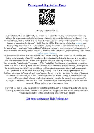 Poverty and Deprivation Essay
Poverty and Deprivation
Absolute (or subsistence) Poverty is a term used to describe poverty that is measured as being
without the resources to maintain health and physical efficiency. Basic human needs such as an
amount of food, clothes and shelter are ways that 'being in' absolute poverty is measured. "a family
is poor if it cannot afford to eat". (Keith Joseph, 1979). The concept of absolute poverty was
developed by Rowntree in the 19th century. Usually measured as a minimum sum of money.
Rowntree's early studies of York and Booth's Life and Labour in east London are both examples of
a calculation of resources (money) needed to meet the needs of survival, therefore being classified as
...show more content...
Those households unable to afford inside toilets, central heating and a television are seen as poor
relative to the majority of the UK population. Luxuries (available to the few), move to comforts
and then to necessaries and the line that separates the poor will vary according to how affluent
that society is. According to Townsend (1979), "Individual families and groups in the population
can be said to be in poverty when they lack the resources to obtain the types of diets, participate in
the activities and have the living conditions which are customary, or at least widely encouraged
and approved, in the societies to which they belong". The lack of material possessions and
facilities necessary for 'material well being' are not the only way to view those 'in poverty' because
exclusion from the lifestyle of the community in which a person belongs is also a measure of
poverty. Not exclusively shaped by physical necessity, but also by cultural expectations. For
example, in Western culture an important tradition to buy Christmas presents is not a physical
necessity. Those unable to do so are seen as poor.
A way of life that to some extent differs from the rest of society is formed by people who have a
tendency to share similar circumstances and problems, like poverty. The norms and attitudes and
values are distinctive to that social group and collectively people
Get more content on HelpWriting.net
 