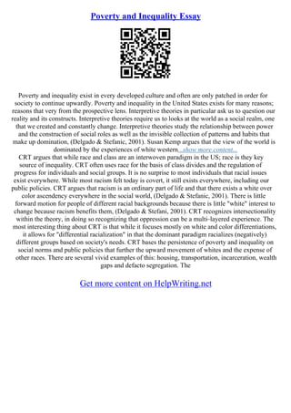 Poverty and Inequality Essay
Poverty and inequality exist in every developed culture and often are only patched in order for
society to continue upwardly. Poverty and inequality in the United States exists for many reasons;
reasons that very from the prospective lens. Interpretive theories in particular ask us to question our
reality and its constructs. Interpretive theories require us to looks at the world as a social realm, one
that we created and constantly change. Interpretive theories study the relationship between power
and the construction of social roles as well as the invisible collection of patterns and habits that
make up domination, (Delgado & Stefanic, 2001). Susan Kemp argues that the view of the world is
dominated by the experiences of white western...show more content...
CRT argues that while race and class are an interwoven paradigm in the US; race is they key
source of inequality. CRT often uses race for the basis of class divides and the regulation of
progress for individuals and social groups. It is no surprise to most individuals that racial issues
exist everywhere. While most racism felt today is covert, it still exists everywhere, including our
public policies. CRT argues that racism is an ordinary part of life and that there exists a white over
color ascendency everywhere in the social world, (Delgado & Stefanic, 2001). There is little
forward motion for people of different racial backgrounds because there is little "white" interest to
change because racism benefits them, (Delgado & Stefani, 2001). CRT recognizes intersectionality
within the theory, in doing so recognizing that oppression can be a multi–layered experience. The
most interesting thing about CRT is that while it focuses mostly on white and color differentiations,
it allows for "differential racialization" in that the dominant paradigm racializes (negatively)
different groups based on society's needs. CRT bases the persistence of poverty and inequality on
social norms and public policies that further the upward movement of whites and the expense of
other races. There are several vivid examples of this: housing, transportation, incarceration, wealth
gaps and defacto segregation. The
Get more content on HelpWriting.net
 