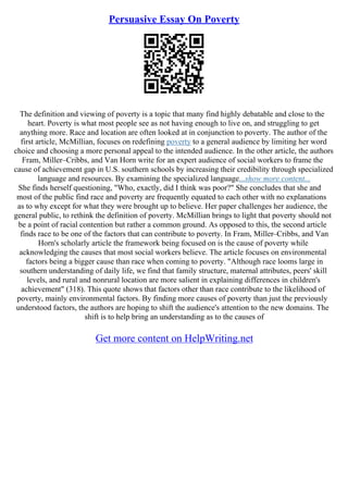 Persuasive Essay On Poverty
The definition and viewing of poverty is a topic that many find highly debatable and close to the
heart. Poverty is what most people see as not having enough to live on, and struggling to get
anything more. Race and location are often looked at in conjunction to poverty. The author of the
first article, McMillian, focuses on redefining poverty to a general audience by limiting her word
choice and choosing a more personal appeal to the intended audience. In the other article, the authors
Fram, Miller–Cribbs, and Van Horn write for an expert audience of social workers to frame the
cause of achievement gap in U.S. southern schools by increasing their credibility through specialized
language and resources. By examining the specialized language...show more content...
She finds herself questioning, "Who, exactly, did I think was poor?" She concludes that she and
most of the public find race and poverty are frequently equated to each other with no explanations
as to why except for what they were brought up to believe. Her paper challenges her audience, the
general public, to rethink the definition of poverty. McMillian brings to light that poverty should not
be a point of racial contention but rather a common ground. As opposed to this, the second article
finds race to be one of the factors that can contribute to poverty. In Fram, Miller–Cribbs, and Van
Horn's scholarly article the framework being focused on is the cause of poverty while
acknowledging the causes that most social workers believe. The article focuses on environmental
factors being a bigger cause than race when coming to poverty. "Although race looms large in
southern understanding of daily life, we find that family structure, maternal attributes, peers' skill
levels, and rural and nonrural location are more salient in explaining differences in children's
achievement" (318). This quote shows that factors other than race contribute to the likelihood of
poverty, mainly environmental factors. By finding more causes of poverty than just the previously
understood factors, the authors are hoping to shift the audience's attention to the new domains. The
shift is to help bring an understanding as to the causes of
Get more content on HelpWriting.net
 