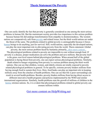 Thesis Statement On Poverty
One can easily identify the fact that poverty is generally considered as one among the most serious
problems in human life. But the mainstream society provides less importance to this serious problem
because human life did undergo transformation from empathy to disinterestedness. The western
nations are comparatively safe from poverty and related issues, but the third–world nations are under
the threat of the same. The problems related to global poverty is unimaginable because it forces
human beings to do anything, just for survival. Still, world nations, especially the developed nations,
can play the most important role in alleviating poverty from the world. Thesis statement: Global
poverty, the most serious problem faced by humanity primarily...show more content...
The physiological problems related to poverty are impossible to cure without enough food. If
poverty is a disease, proper medication can solve the problem and save millions. But poverty itself
is the grass–root level reason behind physiological problems. When around half of the global
population is facing threat from poverty, one can expect serious physiological problems. Similarly,
death related to hunger originating from poverty is a serious problem among the third–world
nations. One can see that children, women, and elderly citizens are totally exposed to poverty
related physiological problems in general. To be specific, extreme poverty hinders millions from
having enough food to sustain their lives. Here, food banks can play an important role in keeping
millions away from the clutches of health problems. One can see that life is poor surroundings can
result in several health problems. Besides, poverty hinders millions from having direct access to
different innovative health programs and policies implemented by the WHO and similar
international organizations. Similarly, health problems stun the growth of millions of children in the
famine stricken nations. So, it is evident that physiological problems related to global poverty can
ensnare millions within
Get more content on HelpWriting.net
 