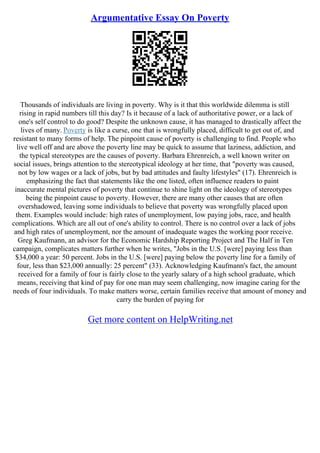 Argumentative Essay On Poverty
Thousands of individuals are living in poverty. Why is it that this worldwide dilemma is still
rising in rapid numbers till this day? Is it because of a lack of authoritative power, or a lack of
one's self control to do good? Despite the unknown cause, it has managed to drastically affect the
lives of many. Poverty is like a curse, one that is wrongfully placed, difficult to get out of, and
resistant to many forms of help. The pinpoint cause of poverty is challenging to find. People who
live well off and are above the poverty line may be quick to assume that laziness, addiction, and
the typical stereotypes are the causes of poverty. Barbara Ehrenreich, a well known writer on
social issues, brings attention to the stereotypical ideology at her time, that "poverty was caused,
not by low wages or a lack of jobs, but by bad attitudes and faulty lifestyles" (17). Ehrenreich is
emphasizing the fact that statements like the one listed, often influence readers to paint
inaccurate mental pictures of poverty that continue to shine light on the ideology of stereotypes
being the pinpoint cause to poverty. However, there are many other causes that are often
overshadowed, leaving some individuals to believe that poverty was wrongfully placed upon
them. Examples would include: high rates of unemployment, low paying jobs, race, and health
complications. Which are all out of one's ability to control. There is no control over a lack of jobs
and high rates of unemployment, nor the amount of inadequate wages the working poor receive.
Greg Kaufmann, an advisor for the Economic Hardship Reporting Project and The Half in Ten
campaign, complicates matters further when he writes, "Jobs in the U.S. [were] paying less than
$34,000 a year: 50 percent. Jobs in the U.S. [were] paying below the poverty line for a family of
four, less than $23,000 annually: 25 percent" (33). Acknowledging Kaufmann's fact, the amount
received for a family of four is fairly close to the yearly salary of a high school graduate, which
means, receiving that kind of pay for one man may seem challenging, now imagine caring for the
needs of four individuals. To make matters worse, certain families receive that amount of money and
carry the burden of paying for
Get more content on HelpWriting.net
 