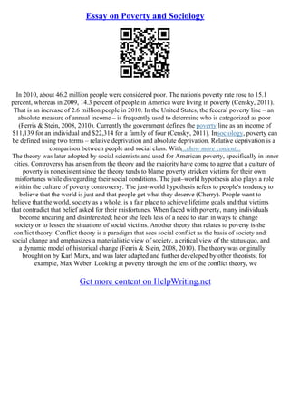 Essay on Poverty and Sociology
In 2010, about 46.2 million people were considered poor. The nation's poverty rate rose to 15.1
percent, whereas in 2009, 14.3 percent of people in America were living in poverty (Censky, 2011).
That is an increase of 2.6 million people in 2010. In the United States, the federal poverty line – an
absolute measure of annual income – is frequently used to determine who is categorized as poor
(Ferris & Stein, 2008, 2010). Currently the government defines the poverty line as an income of
$11,139 for an individual and $22,314 for a family of four (Censky, 2011). Insociology, poverty can
be defined using two terms – relative deprivation and absolute deprivation. Relative deprivation is a
comparison between people and social class. With...show more content...
The theory was later adopted by social scientists and used for American poverty, specifically in inner
cities. Controversy has arisen from the theory and the majority have come to agree that a culture of
poverty is nonexistent since the theory tends to blame poverty stricken victims for their own
misfortunes while disregarding their social conditions. The just–world hypothesis also plays a role
within the culture of poverty controversy. The just–world hypothesis refers to people's tendency to
believe that the world is just and that people get what they deserve (Cherry). People want to
believe that the world, society as a whole, is a fair place to achieve lifetime goals and that victims
that contradict that belief asked for their misfortunes. When faced with poverty, many individuals
become uncaring and disinterested; he or she feels less of a need to start in ways to change
society or to lessen the situations of social victims. Another theory that relates to poverty is the
conflict theory. Conflict theory is a paradigm that sees social conflict as the basis of society and
social change and emphasizes a materialistic view of society, a critical view of the status quo, and
a dynamic model of historical change (Ferris & Stein, 2008, 2010). The theory was originally
brought on by Karl Marx, and was later adapted and further developed by other theorists; for
example, Max Weber. Looking at poverty through the lens of the conflict theory, we
Get more content on HelpWriting.net
 