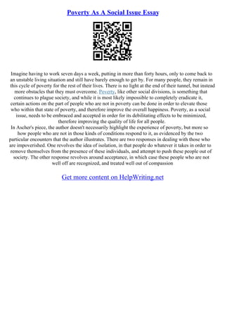 Poverty As A Social Issue Essay
Imagine having to work seven days a week, putting in more than forty hours, only to come back to
an unstable living situation and still have barely enough to get by. For many people, they remain in
this cycle of poverty for the rest of their lives. There is no light at the end of their tunnel, but instead
more obstacles that they must overcome. Poverty, like other social divisions, is something that
continues to plague society, and while it is most likely impossible to completely eradicate it,
certain actions on the part of people who are not in poverty can be done in order to elevate those
who within that state of poverty, and therefore improve the overall happiness. Poverty, as a social
issue, needs to be embraced and accepted in order for its debilitating effects to be minimized,
therefore improving the quality of life for all people.
In Ascher's piece, the author doesn't necessarily highlight the experience of poverty, but more so
how people who are not in those kinds of conditions respond to it, as evidenced by the two
particular encounters that the author illustrates. There are two responses in dealing with those who
are impoverished. One revolves the idea of isolation, in that people do whatever it takes in order to
remove themselves from the presence of these individuals, and attempt to push these people out of
society. The other response revolves around acceptance, in which case these people who are not
well off are recognized, and treated well out of compassion
Get more content on HelpWriting.net
 