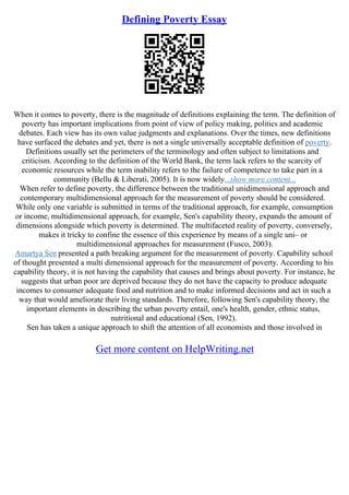 Defining Poverty Essay
When it comes to poverty, there is the magnitude of definitions explaining the term. The definition of
poverty has important implications from point of view of policy making, politics and academic
debates. Each view has its own value judgments and explanations. Over the times, new definitions
have surfaced the debates and yet, there is not a single universally acceptable definition of poverty.
Definitions usually set the perimeters of the terminology and often subject to limitations and
criticism. According to the definition of the World Bank, the term lack refers to the scarcity of
economic resources while the term inability refers to the failure of competence to take part in a
community (Bellu & Liberati, 2005). It is now widely...show more content...
When refer to define poverty, the difference between the traditional unidimensional approach and
contemporary multidimensional approach for the measurement of poverty should be considered.
While only one variable is submitted in terms of the traditional approach, for example, consumption
or income, multidimensional approach, for example, Sen's capability theory, expands the amount of
dimensions alongside which poverty is determined. The multifaceted reality of poverty, conversely,
makes it tricky to confine the essence of this experience by means of a single uni– or
multidimensional approaches for measurement (Fusco, 2003).
Amartya Sen presented a path breaking argument for the measurement of poverty. Capability school
of thought presented a multi dimensional approach for the measurement of poverty. According to his
capability theory, it is not having the capability that causes and brings about poverty. For instance, he
suggests that urban poor are deprived because they do not have the capacity to produce adequate
incomes to consumer adequate food and nutrition and to make informed decisions and act in such a
way that would ameliorate their living standards. Therefore, following Sen's capability theory, the
important elements in describing the urban poverty entail, one's health, gender, ethnic status,
nutritional and educational (Sen, 1992).
Sen has taken a unique approach to shift the attention of all economists and those involved in
Get more content on HelpWriting.net
 