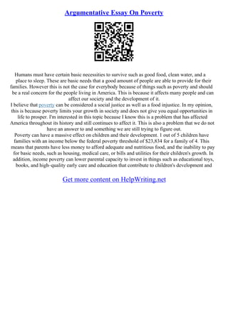 Argumentative Essay On Poverty
Humans must have certain basic necessities to survive such as good food, clean water, and a
place to sleep. These are basic needs that a good amount of people are able to provide for their
families. However this is not the case for everybody because of things such as poverty and should
be a real concern for the people living in America. This is because it affects many people and can
affect our society and the development of it.
I believe that poverty can be considered a social justice as well as a food injustice. In my opinion,
this is because poverty limits your growth in society and does not give you equal opportunities in
life to prosper. I'm interested in this topic because I know this is a problem that has affected
America throughout its history and still continues to affect it. This is also a problem that we do not
have an answer to and something we are still trying to figure out.
Poverty can have a massive effect on children and their development. 1 out of 5 children have
families with an income below the federal poverty threshold of $23,834 for a family of 4. This
means that parents have less money to afford adequate and nutritious food, and the inability to pay
for basic needs, such as housing, medical care, or bills and utilities for their children's growth. In
addition, income poverty can lower parental capacity to invest in things such as educational toys,
books, and high–quality early care and education that contribute to children's development and
Get more content on HelpWriting.net
 