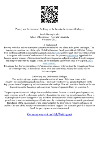 Poverty and Environment: An Essay on the Poverty–Environment Linkages
Josiah Mwangi Ateka
School of Economics , Kenyatta University
November 2012
1.0 Background
Poverty reduction and environmental conservation represent two of the main global challenges. The
two targets constitute part of the eight Global Millennium Development Goals (MDGs). Arising
from the thinking that Environmental degradation and poverty reinforce each other since the poor are
both agents and victims of environmental destruction; the poverty–environment hypothesis has
become a major concern of international development agencies and policy makers. It is often argued
that the poor are often the biggest victims of environmental destruction since they depend...show
more content...
It is argued that this 'investment poverty' criterion is a stronger criterion than the conventional focus
on 'welfare poverty', as households above a welfare–determined poverty line could still be
investment poor.
2.0 Poverty and Environment Linkages
This section attempts to give a general overview of some of the basic issues in the
poverty–environmental degradation debate. The objective is to provide general highlights on the
key perspectives of the poverty and environment relationships. This will provide a foundation for the
discussions on the theoretical and conceptual framework presented later on in section 3.
The poverty–environmental linkage has several dimensions. From an economic growth perspective;
rapid economic growth is often seen as the key foundation for achieving poverty reduction. There is
a lot empirical evidence in support of this assertion. Therefore while the linkage between economic
growth and poverty reduction is generally obvious, the relationship between economic growth and
degradation of the environment or and improvement in the environment remains ambiguous or
unclear. One part of the poverty–environment hypothesis suggests that economic growth is needed to
break the poverty–environment downward
Get more content on HelpWriting.net
 