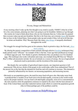 Essay about Poverty, Hunger and Malnutrition
Poverty, Hunger and Malnutrition
Every morning when I wake up the first thought in my mind is usually: FOOD! I often lie in bed
for a few extra minutes, planning out what I am going to eat for breakfast. Seldom as I go through
this routine do I stop to think about those who are less fortunate than me. I often take for granted
that everyone wakes up and eats breakfast. But this is far from true, not everyone shares the luxuries
that we have in the United States. Some people wake up and wonder if they will eat at all that day,
let alone eat breakfast. Why? Because food, like many other things, is unequally distributed
throughout the world.
The struggle for enough food has gone on for centuries. Back in primitive days, the first task...show
more content...
By altering the genetic composition of farm animals (through selective breeding techniques) they
made animals more "efficient." An example of this is the hen. Years ago hens produced an average
of fifteen eggs per year. Now thanks to genetic interference they can produce over five hundred
eggs. This technique also works with plants and crops, one example being IR8 Rice (or "Miracle
Rice"). Other advancements include: the use of animals as a source of energy, the use of agricultural
chemicals (such as pesticides), and the invention of the steam engine.
But despite the vast number of agricultural improvements, one important question is left
unanswered. Why do two–thirds of the people in the world today suffer from malnutrition? Part of
the answer lies in the fact that the demand for food has and will continue to increase. This demand is
primarily influenced by two factors: an increasing population, and increasing income.
Obviously as our population grows, the need for more food will grow also. But today more food
is produced then is needed. If our food were to be divided equally, everyone in the world would
receive the proper nutrition. Yet our food is divided highly unequally, most of it is concentrated in
the rich countries while the population continues to expand in the areas with the least amount of
food. If the United States and other industrial nations made efforts to control the population growth
(like in China) perhaps part of the problem could be
Get more content on HelpWriting.net
 
