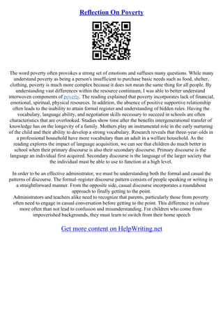 Reflection On Poverty
The word poverty often provokes a strong set of emotions and suffuses many questions. While many
understand poverty as being a person's insufficient to purchase basic needs such as food, shelter,
clothing, poverty is much more complex because it does not mean the same thing for all people. By
understanding vast differences within the resource continuum, I was able to better understand
interwoven components of poverty. The reading explained that poverty incorporates lack of financial,
emotional, spiritual, physical resources. In addition, the absence of positive supportive relationship
often leads to the inability to attain formal register and understanding of hidden rules. Having the
vocabulary, language ability, and negotiation skills necessary to succeed in schools are often
characteristics that are overlooked. Studies show time after the benefits intergenerational transfer of
knowledge has on the longevity of a family. Mothers play an instrumental role in the early nurturing
of the child and their ability to develop a strong vocabulary. Research reveals that three–year–olds in
a professional household have more vocabulary than an adult in a welfare household. As the
reading explores the impact of language acquisition, we can see that children do much better in
school when their primary discourse is also their secondary discourse. Primary discourse is the
language an individual first acquired. Secondary discourse is the language of the larger society that
the individual must be able to use to function at a high level.
In order to be an effective administrator, we must be understanding both the formal and casual the
patterns of discourse. The formal–register discourse pattern consists of people speaking or writing in
a straightforward manner. From the opposite side, casual discourse incorporates a roundabout
approach to finally getting to the point.
Administrators and teachers alike need to recognize that parents, particularly those from poverty
often need to engage in casual conversation before getting to the point. This difference in culture
more often than not lead to confusion and misunderstanding. For children who come from
impoverished backgrounds, they must learn to switch from their home speech
Get more content on HelpWriting.net
 