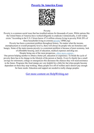 Poverty In America Essay
Poverty
Poverty is a common social issue that has troubled nations for thousands of years. While nations like
the United States of America have worked diligently to eradicate it domestically, it still widely
exists."According to the U.S. Citizen burow 47.6 million citizens living in poverty.With 20% of
those households living in extreme poverty."(PBS.org)
Poverty has been a consistent problem throughout history. No matter what the income,
unemployment or overall prosperity level is, there will always be people who are homeless and
hungry. Some of the main reasons poverty is a consistent problem is because of poor economy, lack
of affordable housing ,lack of education, medical expenses and drug use.
Despite being one of the most prosperous...show more content...
One person helping another to obtain a better job, education or experience. To break the cycle of
poverty there has to be change in the lifestyle of the person or family. Even if a family has a small
savings for retirement, college or emergencies this decreases the chances they will need assistance
in the future. Programs like food stamps are very helpful for a little bit, but when people become
dependant on them they stop working. Many people live off of welfare and it doesn't pay enough
for basic needs. Education and support are needed to really change peoples
Get more content on HelpWriting.net
 