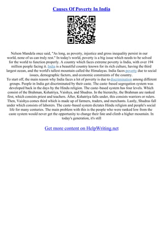 Causes Of Poverty In India
Nelson Mandela once said, "As long, as poverty, injustice and gross inequality persist in our
world, none of us can truly rest." In today's world, poverty is a big issue which needs to be solved
for the world to function properly. A country which faces extreme poverty is India, with over 194
million people facing it. India is a beautiful country known for its rich culture, having the third
largest ocean, and the world's tallest mountain called the Himalayas. India faces poverty due to social
issues, demographic factors, and economic constraints of the country.
To start off, the main reason why India faces a lot of poverty is due to discrimination among different
groups. People in India get discriminated by their caste. The caste–based segregation system was
developed back in the days by the Hindu religion. The caste–based system has four levels. Which
consist of the Brahman, Kshatriya, Vaishya, and Shudras. In the hierarchy, the Brahman are ranked
first, which consists priest and teachers. After, Kshatriya falls under, this consists warriors or rulers.
Then, Vaishya comes third which is made up of farmers, traders, and merchants. Lastly, Shudras fall
under which consists of laborers. The caste–based system dictates Hindu religion and people's social
life for many centuries. The main problem with this is the people who were ranked low from the
caste system would never get the opportunity to change their fate and climb a higher mountain. In
today's generation, it's still
Get more content on HelpWriting.net
 