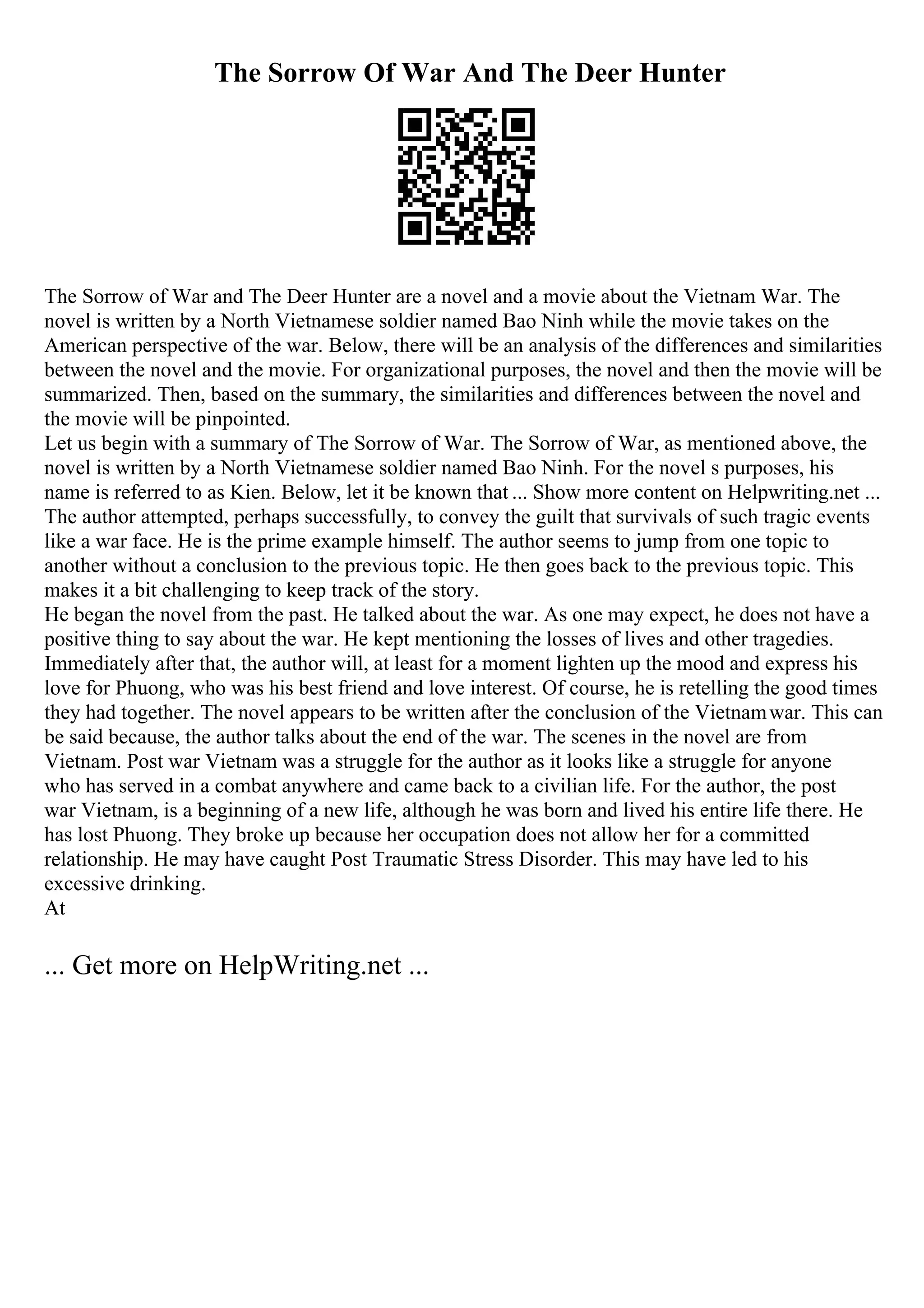 The Sorrow Of War And The Deer Hunter
The Sorrow of War and The Deer Hunter are a novel and a movie about the Vietnam War. The
novel is written by a North Vietnamese soldier named Bao Ninh while the movie takes on the
American perspective of the war. Below, there will be an analysis of the differences and similarities
between the novel and the movie. For organizational purposes, the novel and then the movie will be
summarized. Then, based on the summary, the similarities and differences between the novel and
the movie will be pinpointed.
Let us begin with a summary of The Sorrow of War. The Sorrow of War, as mentioned above, the
novel is written by a North Vietnamese soldier named Bao Ninh. For the novel s purposes, his
name is referred to as Kien. Below, let it be known that ... Show more content on Helpwriting.net ...
The author attempted, perhaps successfully, to convey the guilt that survivals of such tragic events
like a war face. He is the prime example himself. The author seems to jump from one topic to
another without a conclusion to the previous topic. He then goes back to the previous topic. This
makes it a bit challenging to keep track of the story.
He began the novel from the past. He talked about the war. As one may expect, he does not have a
positive thing to say about the war. He kept mentioning the losses of lives and other tragedies.
Immediately after that, the author will, at least for a moment lighten up the mood and express his
love for Phuong, who was his best friend and love interest. Of course, he is retelling the good times
they had together. The novel appears to be written after the conclusion of the Vietnamwar. This can
be said because, the author talks about the end of the war. The scenes in the novel are from
Vietnam. Post war Vietnam was a struggle for the author as it looks like a struggle for anyone
who has served in a combat anywhere and came back to a civilian life. For the author, the post
war Vietnam, is a beginning of a new life, although he was born and lived his entire life there. He
has lost Phuong. They broke up because her occupation does not allow her for a committed
relationship. He may have caught Post Traumatic Stress Disorder. This may have led to his
excessive drinking.
At
... Get more on HelpWriting.net ...
 